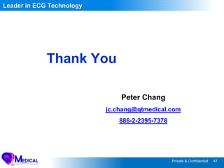 43Private & Confidential
Thank You
Leader in ECG Technology
Peter Chang
jc.chang@qtmedical.com
886-2-2395-7378
 