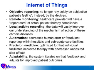 7
Internet of Things
• Objective reporting: no longer rely solely on subjective
patient’s feeling”; instead, by the devices,
• Remote monitoring: healthcare provider will have a
“report card” of actual patient therapy compliance
• Local activity recording: the data will vastly improve
our understanding of the mechanism of action of these
chronic diseases
• Automation: decreases human error or fraudulent
reporting within hospitals and sub-acute care facilities,
• Precision medicine: optimized for that individual
facilitates improved therapy with decreased undesired
side effects
• Adaptability: the system iterates on that feedback and
adjusts for improved patient outcomes.
 
