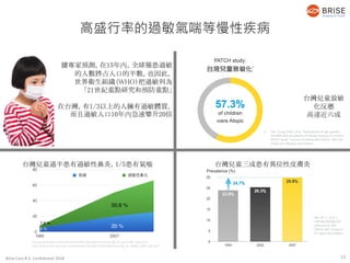Brise Care B.V. Confidential 2018
13
據專家預測，在15年內，全球罹患過敏
的人數將占人口的半數。也因此，
世界衛生組織（WHO）把過敏列為
「21世紀重點研究和預防重點」
在台灣，有1/3以上的人擁有過敏體質，
而且過敏人口10年內急速攀升20倍
台灣兒童致敏
化反應
高達近六成
台灣兒童過半患有過敏性鼻炎，1/5患有氣喘 台灣兒童三成患有異位性皮膚炎
1. Yao, Tsung-Chieh, et al. "Associations of age, gender,
and BMI with prevalence of allergic diseases in children:
PATCH study." Journal of Asthma 48.5 (2011): 503-510.
Group of 4-18 years old children
Journal of Health Promotion and Health Education Contents No.35, pp.67-86. June 2011
http://rportal.lib.ntnu.edu.tw/bitstream/20.500.12235/282/1/ntnulib_ja_A0603_0035_067.pdf
Wu, W. F., et al. J
Investig Allergol Clin
Immunol 21.556
(2011): e62. Group of
6-7 years old children.
高盛行率的過敏氣喘等慢性疾病
13
 