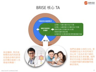 Brise Care B.V. Confidential 2018
我是醫師，對於能
夠幫助我的病患還
有協助診療的新科
技和數位創新工具
會感到興趣！
BRISE 核心 TA
我們是過敏小孩的父母，看
著過敏兒每天承受的痛苦
而心疼！因為有著不錯的
教育背景及社會經驗，我們
對於任何能合理解釋並解
決過敏問題的健康醫學都
願意嘗試。
17
 