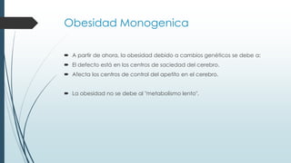 Obesidad Monogenica
 A partir de ahora, la obesidad debido a cambios genéticos se debe a:
 El defecto está en los centros de saciedad del cerebro.
 Afecta los centros de control del apetito en el cerebro.
 La obesidad no se debe al "metabolismo lento".
 