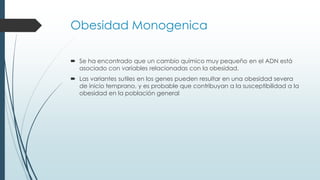 Obesidad Monogenica
 Se ha encontrado que un cambio químico muy pequeño en el ADN está
asociado con variables relacionadas con la obesidad.
 Las variantes sutiles en los genes pueden resultar en una obesidad severa
de inicio temprano, y es probable que contribuyan a la susceptibilidad a la
obesidad en la población general
 