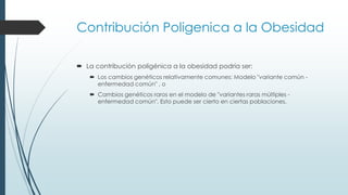 Contribución Poligenica a la Obesidad
 La contribución poligénica a la obesidad podría ser:
 Los cambios genéticos relativamente comunes: Modelo "variante común -
enfermedad común" , o
 Cambios genéticos raros en el modelo de "variantes raras múltiples -
enfermedad común". Esto puede ser cierto en ciertas poblaciones.
 