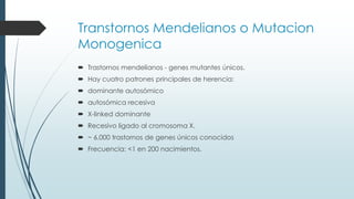 Transtornos Mendelianos o Mutacion
Monogenica
 Trastornos mendelianos - genes mutantes únicos.
 Hay cuatro patrones principales de herencia:
 dominante autosómico
 autosómica recesiva
 X-linked dominante
 Recesivo ligado al cromosoma X.
 ~ 6.000 trastornos de genes únicos conocidos
 Frecuencia: <1 en 200 nacimientos.
 