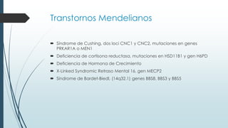 Transtornos Mendelianos
 Síndrome de Cushing, dos loci CNC1 y CNC2, mutaciones en genes
PRKAR1A o MEN1
 Deficiencia de cortisona reductasa, mutaciones en HSD11B1 y gen H6PD
 Deficiencia de Hormona de Crecimiento
 X-Linked Syndromic Retraso Mental 16, gen MECP2
 Síndrome de Bardet-Biedl, (14q32.1) genes BBS8, BBS3 y BBS5
 
