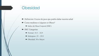 Obesidad
 Definicion: Exceso de peso que podria dañar nuestra salud
 Como medimos si alguien es Obeso?
 Indice de Masa Corporal (IMC)
 IMC Categorias
 Normal: 18.5 – 24.9
 Sobrepeso: 25 – 29.9
 Obesidad: 30 o Mayor
 