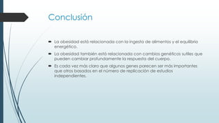 Conclusión
 La obesidad está relacionada con la ingesta de alimentos y el equilibrio
energético.
 La obesidad también está relacionada con cambios genéticos sutiles que
pueden cambiar profundamente la respuesta del cuerpo.
 Es cada vez más claro que algunos genes parecen ser más importantes
que otros basados en el número de replicación de estudios
independientes.
 