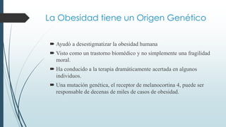 La Obesidad tiene un Origen Genético
 Ayudó a desestigmatizar la obesidad humana
 Visto como un trastorno biomédico y no simplemente una fragilidad
moral.
 Ha conducido a la terapia dramáticamente acertada en algunos
individuos.
 Una mutación genética, el receptor de melanocortina 4, puede ser
responsable de decenas de miles de casos de obesidad.
 
