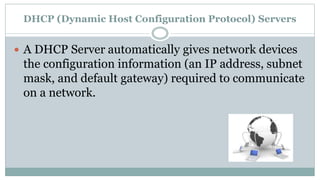 DHCP (Dynamic Host Configuration Protocol) Servers
 A DHCP Server automatically gives network devices
the configuration information (an IP address, subnet
mask, and default gateway) required to communicate
on a network.
 