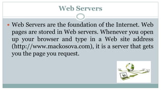 Web Servers
 Web Servers are the foundation of the Internet. Web
pages are stored in Web servers. Whenever you open
up your browser and type in a Web site address
(http://www.mackosova.com), it is a server that gets
you the page you request.
 