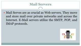 Mail Servers
 Mail Serves are as crucial as Web servers. They move
and store mail over private networks and across the
Internet. E-Mail servers utilize the SMTP, POP, and
IMAP protocols.
 