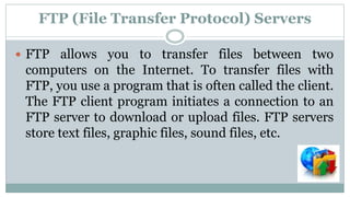FTP (File Transfer Protocol) Servers
 FTP allows you to transfer files between two
computers on the Internet. To transfer files with
FTP, you use a program that is often called the client.
The FTP client program initiates a connection to an
FTP server to download or upload files. FTP servers
store text files, graphic files, sound files, etc.
 