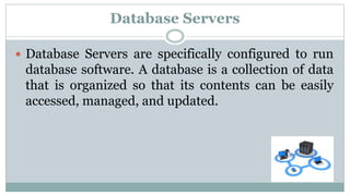 Database Servers
 Database Servers are specifically configured to run
database software. A database is a collection of data
that is organized so that its contents can be easily
accessed, managed, and updated.
 