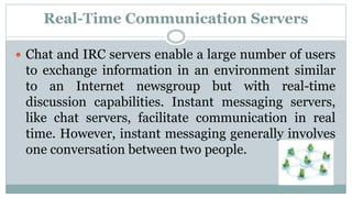 Real-Time Communication Servers
 Chat and IRC servers enable a large number of users
to exchange information in an environment similar
to an Internet newsgroup but with real-time
discussion capabilities. Instant messaging servers,
like chat servers, facilitate communication in real
time. However, instant messaging generally involves
one conversation between two people.
 