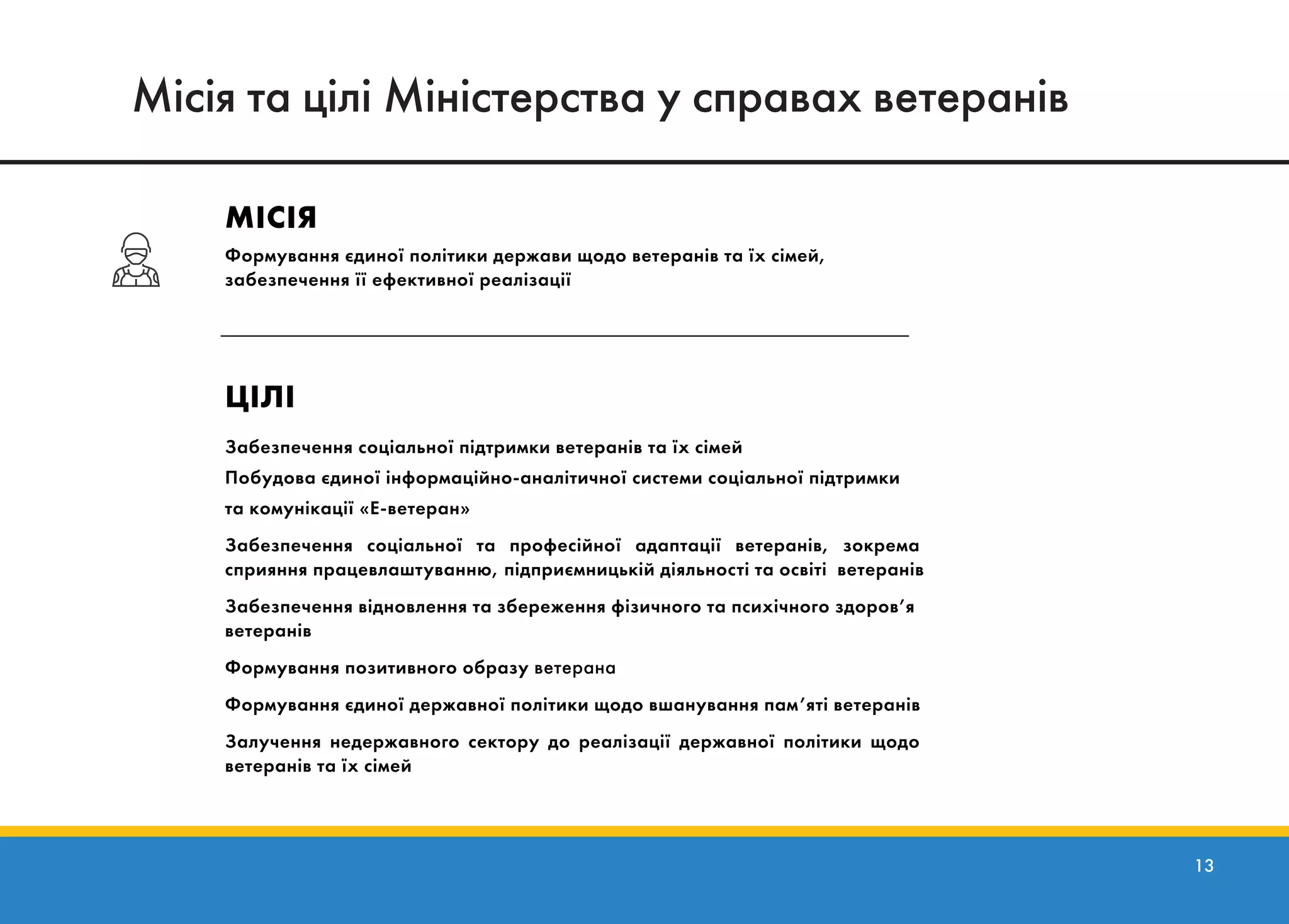13
Місія та цілі
МІСІЯ
Формування єдиної політики держави щодо ветеранів та їх сімей,
забезпечення її ефективної реалізації
ЦІЛІ
Забезпечення соціальної підтримки ветеранів та їх сімей
Побудова єдиної інформаційно-аналітичної системи соціальної підтримки
та комунікації «Е-ветеран»
Забезпечення соціальної та професійної адаптації ветеранів, зокрема
сприяння працевлаштуванню, підприємницькій діяльності та освіті ветеранів
Забезпечення відновлення та збереження фізичного та психічного здоров’я
ветеранів
Формування позитивного образу ветерана
Формування єдиної державної політики щодо вшанування пам’яті ветеранів
Залучення недержавного сектору до реалізації державної політики щодо
ветеранів та їх сімей
Місія та цілі Міністерства у справах ветеранів
 