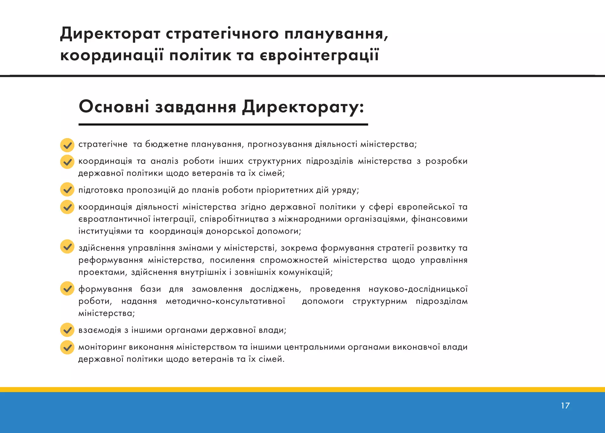 17
стратегічне та бюджетне планування, прогнозування діяльності міністерства;
координація та аналіз роботи інших структурних підрозділів міністерства з розробки
державної політики щодо ветеранів та їх сімей;
підготовка пропозицій до планів роботи пріоритетних дій уряду;
координація діяльності міністерства згідно державної політики у сфері європейської та
євроатлантичної інтеграції, співробітництва з міжнародними організаціями, фінансовими
інституціями та координація донорської допомоги;
здійснення управління змінами у міністерстві, зокрема формування стратегії розвитку та
реформування міністерства, посилення спроможностей міністерства щодо управління
проектами, здійснення внутрішніх і зовнішніх комунікацій;
формування бази для замовлення досліджень, проведення науково-дослідницької
роботи, надання методично-консультативної допомоги структурним підрозділам
міністерства;
взаємодія з іншими органами державної влади;
моніторинг виконання міністерством та іншими центральними органами виконавчої влади
державної політики щодо ветеранів та їх сімей.
Директорат стратегічного планування,
координації політик та євроінтеграції
Основні завдання Директорату:
стратегічне та бюджетне планування, прогнозування діяльності міністерства;
координація та аналіз роботи інших структурних підрозділів міністерства з розробки
державної політики щодо ветеранів та їх сімей;
підготовка пропозицій до планів роботи пріоритетних дій уряду;
координація діяльності міністерства згідно державної політики у сфері європейської та
євроатлантичної інтеграції, співробітництва з міжнародними організаціями, фінансовими
інституціями та координація донорської допомоги;
здійснення управління змінами у міністерстві, зокрема формування стратегії розвитку та
реформування міністерства, посилення спроможностей міністерства щодо управління
проектами, здійснення внутрішніх і зовнішніх комунікацій;
формування бази для замовлення досліджень, проведення науково-дослідницької
роботи, надання методично-консультативної допомоги структурним підрозділам
міністерства;
взаємодія з іншими органами державної влади;
моніторинг виконання міністерством та іншими центральними органами виконавчої влади
державної політики щодо ветеранів та їх сімей.
Директорат стратегічного планування,
координації політик та євроінтеграції
Основні завдання Директорату:
 