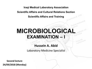 MICROBIOLOGICAL
EXAMINATION – I
Hussein A. Abid
Laboratory Medicine Specialist
Iraqi Medical Laboratory Association
Scientific Affairs and Cultural Relations Section
Scientific Affairs and Training
Second lecture
24/09/2018 (Monday)
 