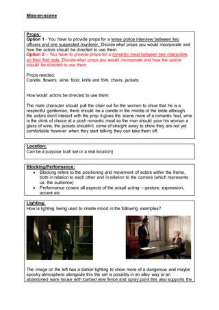 Mise-en-scene
Props:
Option 1 - You have to provide props for a tense police interview between two
officers and one suspected murderer. Decide what props you would incorporate and
how the actors should be directed to use them.
Option 2 – You have to provide props for a romantic meal between two characters
on their first date. Decide what props you would incorporate and how the actors
should be directed to use them.
Props needed:
Candle, flowers, wine, food, knife and fork, chairs, jackets
How would actors be directed to use them:
The male character should pull the chair out for the women to show that he is a
respectful gentleman, there should be a candle in the middle of the table although
the actors don’t interact with the prop it gives the scene more of a romantic feel, wine
is the drink of choice at a posh romantic meal so the man should poor his woman a
glass of wine, the jackets shouldn’t come of straight away to show they are not yet
comfortable however when they start talking they can take them off.
Location:
Can be a purpose built set or a real location]
Blocking/Performance:
 Blocking refers to the positioning and movement of actors within the frame,
both in relation to each other and in relation to the camera (which represents
us, the audience)
 Performance covers all aspects of the actual acting – gesture, expression,
accent etc
Lighting:
How is lighting being used to create mood in the following examples?
The image on the left has a darker lighting to show more of a dangerous and maybe
spooky atmosphere alongside this the set is possibly in an alley way or an
abandoned ware house with barbed wire fence and spray paint this also supports the
 