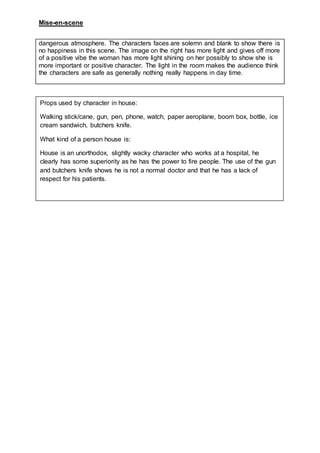 Mise-en-scene
dangerous atmosphere. The characters faces are solemn and blank to show there is
no happiness in this scene. The image on the right has more light and gives off more
of a positive vibe the woman has more light shining on her possibly to show she is
more important or positive character. The light in the room makes the audience think
the characters are safe as generally nothing really happens in day time.
Props used by character in house:
Walking stick/cane, gun, pen, phone, watch, paper aeroplane, boom box, bottle, ice
cream sandwich, butchers knife.
What kind of a person house is:
House is an unorthodox, slightly wacky character who works at a hospital, he
clearly has some superiority as he has the power to fire people. The use of the gun
and butchers knife shows he is not a normal doctor and that he has a lack of
respect for his patients.
 