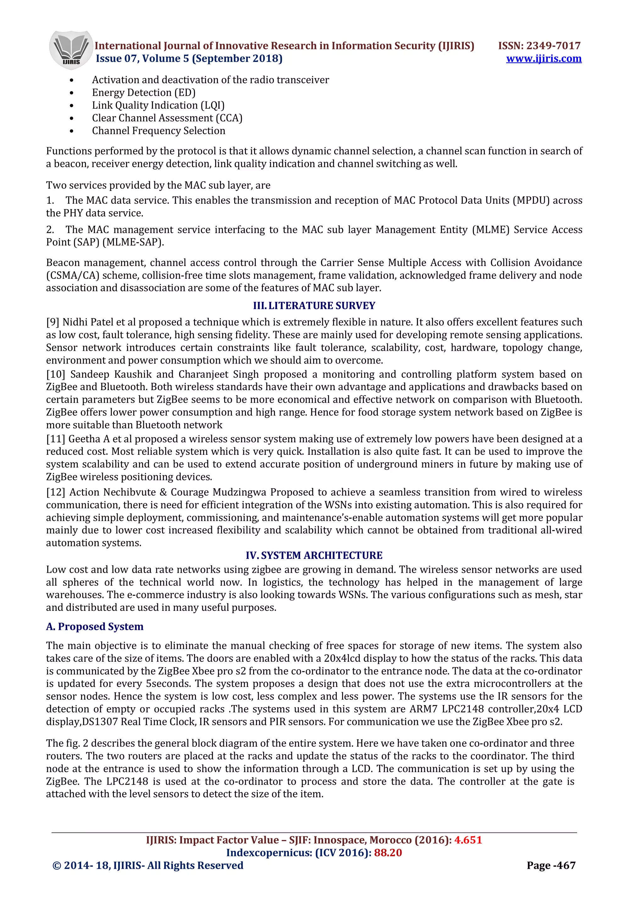 International Journal of Innovative Research in Information Security (IJIRIS) ISSN: 2349-7017
Issue 07, Volume 5 (September 2018) www.ijiris.com
_________________________________________________________________________________________________
IJIRIS: Impact Factor Value – SJIF: Innospace, Morocco (2016): 4.651
Indexcopernicus: (ICV 2016): 88.20
© 2014- 18, IJIRIS- All Rights Reserved Page -467
• Activation and deactivation of the radio transceiver
• Energy Detection (ED)
• Link Quality Indication (LQI)
• Clear Channel Assessment (CCA)
• Channel Frequency Selection
Functions performed by the protocol is that it allows dynamic channel selection, a channel scan function in search of
a beacon, receiver energy detection, link quality indication and channel switching as well.
Two services provided by the MAC sub layer, are
1. The MAC data service. This enables the transmission and reception of MAC Protocol Data Units (MPDU) across
the PHY data service.
2. The MAC management service interfacing to the MAC sub layer Management Entity (MLME) Service Access
Point (SAP) (MLME-SAP).
Beacon management, channel access control through the Carrier Sense Multiple Access with Collision Avoidance
(CSMA/CA) scheme, collision-free time slots management, frame validation, acknowledged frame delivery and node
association and disassociation are some of the features of MAC sub layer.
III.LITERATURE SURVEY
[9] Nidhi Patel et al proposed a technique which is extremely flexible in nature. It also offers excellent features such
as low cost, fault tolerance, high sensing fidelity. These are mainly used for developing remote sensing applications.
Sensor network introduces certain constraints like fault tolerance, scalability, cost, hardware, topology change,
environment and power consumption which we should aim to overcome.
[10] Sandeep Kaushik and Charanjeet Singh proposed a monitoring and controlling platform system based on
ZigBee and Bluetooth. Both wireless standards have their own advantage and applications and drawbacks based on
certain parameters but ZigBee seems to be more economical and effective network on comparison with Bluetooth.
ZigBee offers lower power consumption and high range. Hence for food storage system network based on ZigBee is
more suitable than Bluetooth network
[11] Geetha A et al proposed a wireless sensor system making use of extremely low powers have been designed at a
reduced cost. Most reliable system which is very quick. Installation is also quite fast. It can be used to improve the
system scalability and can be used to extend accurate position of underground miners in future by making use of
ZigBee wireless positioning devices.
[12] Action Nechibvute & Courage Mudzingwa Proposed to achieve a seamless transition from wired to wireless
communication, there is need for efficient integration of the WSNs into existing automation. This is also required for
achieving simple deployment, commissioning, and maintenance’s-enable automation systems will get more popular
mainly due to lower cost increased flexibility and scalability which cannot be obtained from traditional all-wired
automation systems.
IV. SYSTEM ARCHITECTURE
Low cost and low data rate networks using zigbee are growing in demand. The wireless sensor networks are used
all spheres of the technical world now. In logistics, the technology has helped in the management of large
warehouses. The e-commerce industry is also looking towards WSNs. The various configurations such as mesh, star
and distributed are used in many useful purposes.
A. Proposed System
The main objective is to eliminate the manual checking of free spaces for storage of new items. The system also
takes care of the size of items. The doors are enabled with a 20x4lcd display to how the status of the racks. This data
is communicated by the ZigBee Xbee pro s2 from the co-ordinator to the entrance node. The data at the co-ordinator
is updated for every 5seconds. The system proposes a design that does not use the extra microcontrollers at the
sensor nodes. Hence the system is low cost, less complex and less power. The systems use the IR sensors for the
detection of empty or occupied racks .The systems used in this system are ARM7 LPC2148 controller,20x4 LCD
display,DS1307 Real Time Clock, IR sensors and PIR sensors. For communication we use the ZigBee Xbee pro s2.
The fig. 2 describes the general block diagram of the entire system. Here we have taken one co-ordinator and three
routers. The two routers are placed at the racks and update the status of the racks to the coordinator. The third
node at the entrance is used to show the information through a LCD. The communication is set up by using the
ZigBee. The LPC2148 is used at the co-ordinator to process and store the data. The controller at the gate is
attached with the level sensors to detect the size of the item.
 