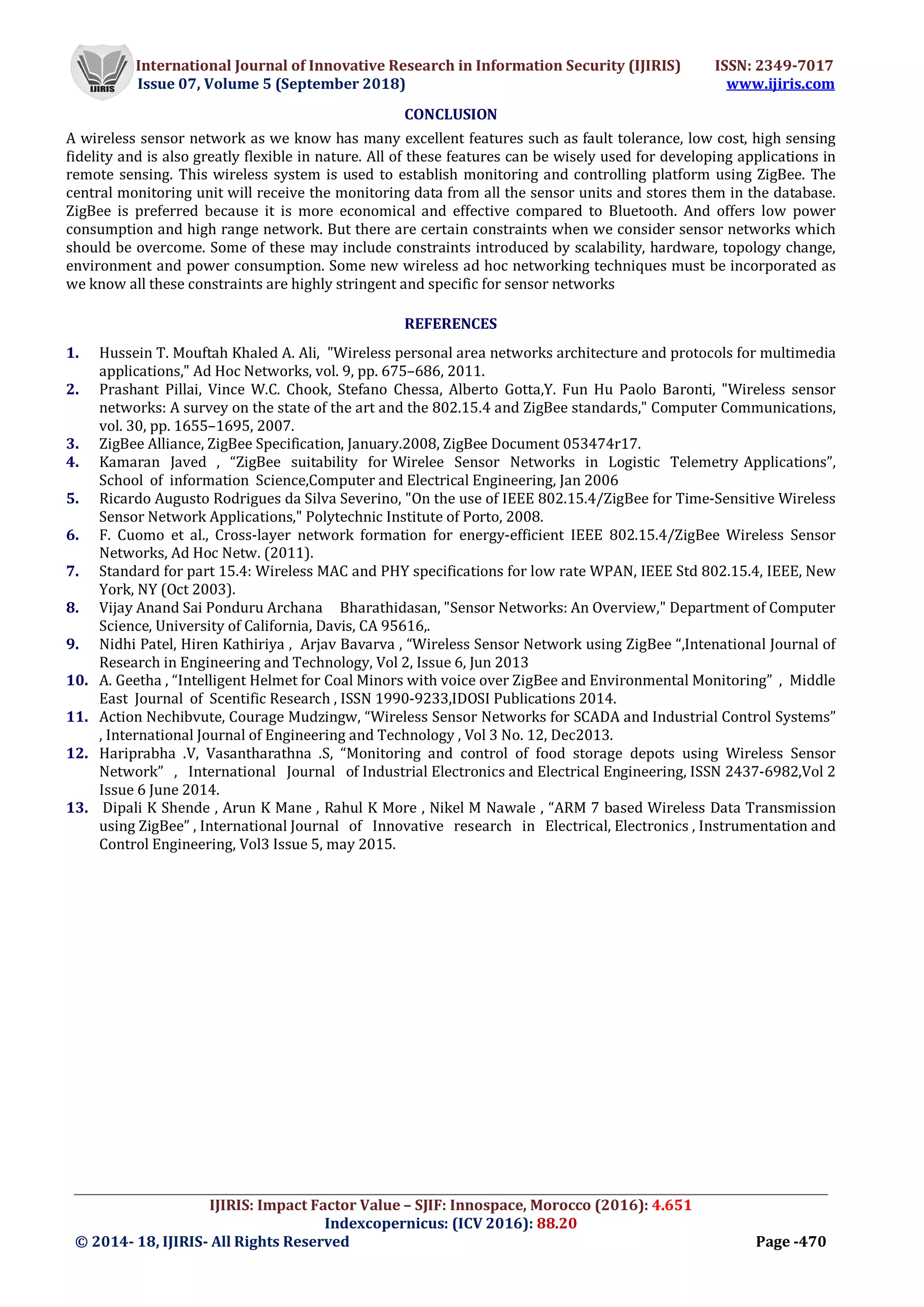 International Journal of Innovative Research in Information Security (IJIRIS) ISSN: 2349-7017
Issue 07, Volume 5 (September 2018) www.ijiris.com
_________________________________________________________________________________________________
IJIRIS: Impact Factor Value – SJIF: Innospace, Morocco (2016): 4.651
Indexcopernicus: (ICV 2016): 88.20
© 2014- 18, IJIRIS- All Rights Reserved Page -470
CONCLUSION
A wireless sensor network as we know has many excellent features such as fault tolerance, low cost, high sensing
fidelity and is also greatly flexible in nature. All of these features can be wisely used for developing applications in
remote sensing. This wireless system is used to establish monitoring and controlling platform using ZigBee. The
central monitoring unit will receive the monitoring data from all the sensor units and stores them in the database.
ZigBee is preferred because it is more economical and effective compared to Bluetooth. And offers low power
consumption and high range network. But there are certain constraints when we consider sensor networks which
should be overcome. Some of these may include constraints introduced by scalability, hardware, topology change,
environment and power consumption. Some new wireless ad hoc networking techniques must be incorporated as
we know all these constraints are highly stringent and specific for sensor networks
REFERENCES
1. Hussein T. Mouftah Khaled A. Ali, "Wireless personal area networks architecture and protocols for multimedia
applications," Ad Hoc Networks, vol. 9, pp. 675–686, 2011.
2. Prashant Pillai, Vince W.C. Chook, Stefano Chessa, Alberto Gotta,Y. Fun Hu Paolo Baronti, "Wireless sensor
networks: A survey on the state of the art and the 802.15.4 and ZigBee standards," Computer Communications,
vol. 30, pp. 1655–1695, 2007.
3. ZigBee Alliance, ZigBee Specification, January.2008, ZigBee Document 053474r17.
4. Kamaran Javed , “ZigBee suitability for Wirelee Sensor Networks in Logistic Telemetry Applications”,
School of information Science,Computer and Electrical Engineering, Jan 2006
5. Ricardo Augusto Rodrigues da Silva Severino, "On the use of IEEE 802.15.4/ZigBee for Time-Sensitive Wireless
Sensor Network Applications," Polytechnic Institute of Porto, 2008.
6. F. Cuomo et al., Cross-layer network formation for energy-efficient IEEE 802.15.4/ZigBee Wireless Sensor
Networks, Ad Hoc Netw. (2011).
7. Standard for part 15.4: Wireless MAC and PHY specifications for low rate WPAN, IEEE Std 802.15.4, IEEE, New
York, NY (Oct 2003).
8. Vijay Anand Sai Ponduru Archana Bharathidasan, "Sensor Networks: An Overview," Department of Computer
Science, University of California, Davis, CA 95616,.
9. Nidhi Patel, Hiren Kathiriya , Arjav Bavarva , “Wireless Sensor Network using ZigBee “,Intenational Journal of
Research in Engineering and Technology, Vol 2, Issue 6, Jun 2013
10. A. Geetha , “Intelligent Helmet for Coal Minors with voice over ZigBee and Environmental Monitoring” , Middle
East Journal of Scentific Research , ISSN 1990-9233,IDOSI Publications 2014.
11. Action Nechibvute, Courage Mudzingw, “Wireless Sensor Networks for SCADA and Industrial Control Systems”
, International Journal of Engineering and Technology , Vol 3 No. 12, Dec2013.
12. Hariprabha .V, Vasantharathna .S, “Monitoring and control of food storage depots using Wireless Sensor
Network” , International Journal of Industrial Electronics and Electrical Engineering, ISSN 2437-6982,Vol 2
Issue 6 June 2014.
13. Dipali K Shende , Arun K Mane , Rahul K More , Nikel M Nawale , “ARM 7 based Wireless Data Transmission
using ZigBee” , International Journal of Innovative research in Electrical, Electronics , Instrumentation and
Control Engineering, Vol3 Issue 5, may 2015.
 