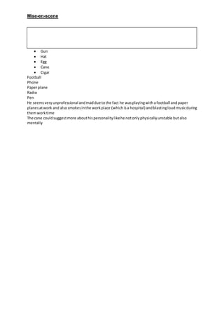 Mise-en-scene
 Gun
 Hat
 Egg
 Cane
 Cigar
Football
Phone
Paperplane
Radio
Pen
He seemsveryunprofessional andmaddue tothe fact he wasplayingwithafootball andpaper
planesatwork and alsosmokesinthe workplace (whichisa hospital) andblastingloudmusicduring
themworktime
The cane couldsuggest more abouthispersonalitylikehe notonlyphysicallyunstable butalso
mentally
 