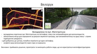 Велорух
Велодоріжка по вул. Магістратська
- велодоріжка перетинає вул. Магістратську на світлофорі, тому стає непривабливою для велосипедистів;
- облаштовано місця для паркування за рахунок звуження тротуару, при автомобілепотоці на одну смугу – сприяє
підвищенню швидкості;
- щоб добратись до центра, потрібно переїхати ще один світлофор;
- конфлікт руху велосипедистів через парк не вирішено.
Висновки: приймають рішення, проектують та виконують роботи люди, що не користуються велоінфраструктурою.
 