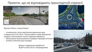 Проекти, що не відповідають транспортній стратегії
Проспект Юності, площа Гагаріна:
- оптимальною з точки зору безпеки дорожнього рузу
є ширина смуг 2,75-3,25 м – більша ширина сприяє збільшенню
швидкості транспортного потоку і підвищує аварійність;
- облаштування нерегульованих пішохідних переходів негативно
- впливає на безпеку руху пішоходів.
Ділянка з підвищеною аварійністю:
20 ДТП за 2017 рік (6 з постраждалими)
 
