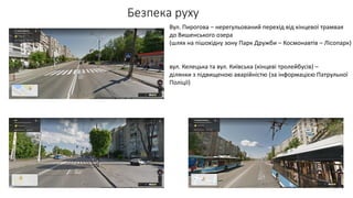Вул. Пирогова – нерегульований перехід від кінцевої трамвая
до Вишенського озера
(шлях на пішохідну зону Парк Дружби – Космонавтів – Лісопарк)
вул. Келецька та вул. Київська (кінцеві тролейбусів) –
ділянки з підвищеною аварійністю (за інформацією Патрульної
Поліції)
 