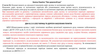 4.5.3 Облаштування вулиць і доріг технічними засобами організації дорожнього руху повинно здійснюватись
згідно з ДСТУ 2735 та [8, 9, 11-13, 15]. З метою підвищення безпеки руху на вулицях та дорогах населених пунктів
можуть застосовуватись засоби сповільнення дорожнього руху (звуження смуг руху, острівці безпеки, напрямні
острівці, настили наземного пішохідного переходу тощо).
6.4.5 Острівці безпеки для пішоходів та велосипедистів слід влаштовувати на нерегульованих пішохідних
переходах та, за можливості, на регульованих переходах. Не допускається влаштування нерегульованих пішохідних
переходів без острівців безпеки на вулицях, які мають 2 і більше смуг руху в одному напрямку. За неможливості
улаштування таких острівців безпеки слід передбачати регульовані пішохідні переходи.
Пішохідні переходи та велосипедні переїзди повинні мати переважно контрастне зовнішнє освітлення
відповідно до ДБН В.2.2-17.
ДБН В.2.3-5:2017 ВУЛИЦІ ТА ДОРОГИ НАСЕЛЕНИХ ПУНКТІВ
Стаття 24. Основні вимоги до діяльності власників доріг, вулиць та залізничних переїздів
Власники доріг, вулиць та залізничних переїздів або уповноважені ними органи несуть відповідальність за
створення безпечних умов руху на дорогах, вулицях та залізничних переїздах, що знаходяться у їх віданні.
При виконанні робіт по ремонту і утриманню автомобільних доріг, вулиць та залізничних переїздів дорожньо-
експлуатаційні організації у першочерговому порядку повинні здійснювати заходи щодо безпеки дорожнього руху
на основі обліку і аналізу дорожньо-транспортних пригод, результатів обстежень і огляду автомобільних доріг,
вулиць та залізничних переїздів, і передусім на аварійних і небезпечних ділянках та у місцях концентрації
дорожньо-транспортних пригод...
Закону України "Про дорожній рух"
 