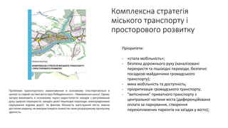 Пріоритети:
- «стала мобільність»;
- безпека дорожнього руху (каналізовані
перехрестя та пішохідні переходи, безпечні
посадкові майданчики громадського
транспорту);
- мяка мобільність та доступність;
- пріоритизація громадського транспорту;
- "витіснення" приватного транспорту з
центральної частини міста (диференційована
оплата за паркування, створення
перехоплюючих паркінгів на заїздах у місто);
Комплексна стратегія
міського транспорту і
просторового розвитку
 