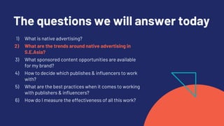 The questions we will answer today
1) What is native advertising?
2) What are the trends around native advertising in
S.E.Asia?
3) What sponsored content opportunities are available
for my brand?
4) How to decide which publishes & influencers to work
with?
5) What are the best practices when it comes to working
with publishers & influencers?
6) How do I measure the effectiveness of all this work?
 