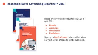 Indonesian Native Advertising Report 2017-2018
Based on surveys we conducted in Q1, 2018
with 309:
● Brands
● Agencies
● Influencers
● Publishers
Sign up to GetCraft.com to be notified when
our next series of reports will be published.
 