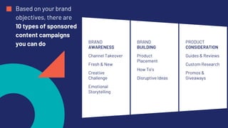 Based on your brand
objectives, there are
10 types of sponsored
content campaigns
you can do BRAND
AWARENESS
Channel Takeover
Fresh & New
Creative
Challenge
Emotional
Storytelling
BRAND
BUILDING
Product
Placement
How To’s
Disruptive Ideas
PRODUCT
CONSIDERATION
Guides & Reviews
Custom Research
Promos &
Giveaways
 