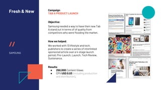 //
Fresh & New
SAMSUNG
Campaign:
TAB A PRODUCT LAUNCH
Objective:
Samsung needed a way to have their new Tab
A stand out in terms of of quality from
competitors who were flooding the market.
How we helped:
We worked with 13 lifestyle and tech.
publishers to create a series of interlinked
sponsored article over a 4-stage launch
period; Pre-Launch, Launch, Tech Review,
Sustenance.
Results:
● 250,000 Content Views
● CPV USD 0.03 (including production
and distribution).
 