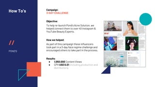 //
How To’s
POND’S
Campaign:
3-DAY CHALLENGE
Objective:
To help re-launch Pond’s Acne Solution, we
helped connect them to over 40 Instagram &
YouTube Beauty Experts.
How we helped:
As part of this campaign these influencers
took part in a 3-day face regime challenge and
encouraged others to take part in the process.
Results:
● 1,050,000 Content Views
● CPV USD 0.01 (including production and
distribution).
 
