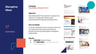 //
Disruptive
Ideas
BEAR BRAND
Campaign:
MILLENNIAL PRODUCTIVITY
Objective:
Bear Brand Adult Plus’ wanted to capture the
attention of upwardly mobile young
professionals through sponsored content.
How we helped:
8 Top tier publishers came out with a series of
rich editorial content and stretched the
brand’s promise by talking about workplace
productivity.
Results:
● 1,800,000 Content Views
● CPV USD 0.005 (including production
and distribution).
 