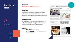 //
Disruptive
Ideas
PEPSODENT
Campaign:
PEPSODENT SENSITIVE EXPERT
Objective:
Pepsodent wanted to raise awareness and
educate consumers on the effects of
sensitive teeth, what causes it and treatment.
How we helped:
15 health and lifestyle publishers created 18
educational articles ranging from common
food misconceptions to tip and tricks.
Results:
● 700,000 Content Views
● CPV USD 0.002 (including production
and distribution).
 