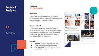 //
Guides &
Reviews
TRAVELOKA
Campaign:
FEATURE REVIEW
Objective:
Traveloka Philippines wanted integrated
influencer initiatives to promote events, drive
app downloads & generate sales.
How we helped:
To help they work with approximately 10
influencers per month on different campaign
initiatives. across content types, including
Facebook Live, Instagram Photo, Video &
Stories and Twitter takeovers.
Results:
● 100,000 Content Views per month
● 1,300 New Followers per month
● CPV USD 0.03 (including production
and distribution).
 