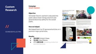 //
Custom
Research
SCHNEIDER ELECTRIC
Campaign:
SMART ENERGY
Objective:
Schneider Electric wanted to educated the
public about smart energy solutions and
general electricity safety for the overall
public.
How we helped:
We helped them run 12 sponsored articles on 4
premium major portal sites.
Results:
● 120,000 Content Views
● 13,400 Likes/Shares
● CPV USD 0.09 (including production
and distribution).
 