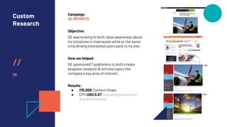 //
Custom
Research
GE
Campaign:
GE REPORTS
Objective:
GE was looking to both raise awareness about
its initiatives in Indonesian while at the same
time driving interested users back to its site.
How we helped:
GE sponsored 7 publishers to both create
bespoke research & articles topics the
company’s key area of interest.
Results:
● 175,000 Content Views
● CPV USD 0.07 (including production
and distribution).
 
