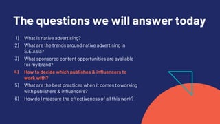 The questions we will answer today
1) What is native advertising?
2) What are the trends around native advertising in
S.E.Asia?
3) What sponsored content opportunities are available
for my brand?
4) How to decide which publishes & influencers to
work with?
5) What are the best practices when it comes to working
with publishers & influencers?
6) How do I measure the effectiveness of all this work?
 