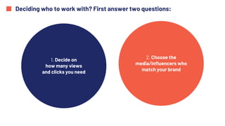 Deciding who to work with? First answer two questions:
1. Decide on
how many views
and clicks you need
2. Choose the
media/influencers who
match your brand
 
