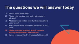 The questions we will answer today
1) What is native advertising?
2) What are the trends around native advertising in
S.E.Asia?
3) What sponsored content opportunities are available
for my brand?
4) How to decide which publishes & influencers to work
with?
5) What are the best practices when it comes to
working with publishers & influencers?
6) How do I measure the effectiveness of all this work?
 