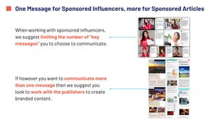 One Message for Sponsored Influencers, more for Sponsored Articles
When working with sponsored influencers,
we suggest limiting the number of “key
messages” you to choose to communicate.
If however you want to communicate more
than one message then we suggest you
look to work with the publishers to create
branded content.
 