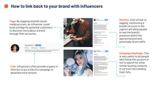 How to link back to your brand with influencers
Tags: By tagging a brand’s social
media account, an influencer could
build a bridge for potential customers
to discover more about a brand
through their accounts.
Link: Influencers often provide a space in
their bio to put a link of a campaign to
generate more actions.
Mention: A bit similar to
tagging, mentioning a
brand’s account in the
caption will allow people
to see the brand’s
presence within the
sponsored post and
potentially drive traffic.
Campaign Hashtags: This
is very useful to let people
who follow the account or
not to search for other
similar buzzing contents,
if not from the trending
topic lists.
 