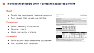 The things to measure when it comes to sponsored content
Reach
● To see how many people viewing your content
● Post views / video views / cost per view
Engagement
● Learn the quality of the content
● Time on content
● Likes, comments, or shares
Conversion
● Learn actions taken after seeing your content
● Cost per click, cost per action
 