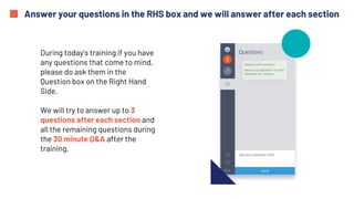 Answer your questions in the RHS box and we will answer after each section
During today's training if you have
any questions that come to mind,
please do ask them in the
Question box on the Right Hand
Side.
We will try to answer up to 3
questions after each section and
all the remaining questions during
the 30 minute Q&A after the
training.
 