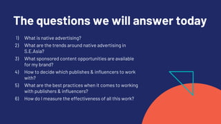 The questions we will answer today
1) What is native advertising?
2) What are the trends around native advertising in
S.E.Asia?
3) What sponsored content opportunities are available
for my brand?
4) How to decide which publishes & influencers to work
with?
5) What are the best practices when it comes to working
with publishers & influencers?
6) How do I measure the effectiveness of all this work?
 