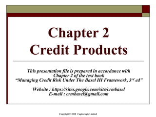 Copyright © 2018 CapitaLogic Limited
Chapter 2
Credit Products
This presentation file is prepared in accordance with
Chapter 2 of the text book
“Managing Credit Risk Under The Basel III Framework, 3rd ed”
Website : https://sites.google.com/site/crmbasel
E-mail : crmbasel@gmail.com
 